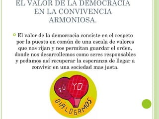 EL VALOR DE LA DEMOCRACIA 
EN LA CONVIVENCIA 
ARMONIOSA. 
 El valor de la democracia consiste en el respeto 
por la puesta en común de una escala de valores 
que nos rijan y nos permitan guardar el orden, 
donde nos desarrollemos como seres responsables 
y podamos así recuperar la esperanza de llegar a 
convivir en una sociedad mas justa. 
 