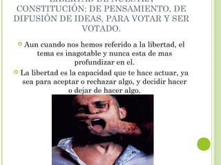 LIBERTAD DE NUESTRA 
CONSTITUCIÓN: DE PENSAMIENTO, DE 
DIFUSIÓN DE IDEAS, PARA VOTAR Y SER 
VOTADO. 
 Aun cuando nos hemos referido a la libertad, el 
tema es inagotable y nunca esta de mas 
profundizar en el. 
 La libertad es la capacidad que te hace actuar, ya 
sea para aceptar o rechazar algo, y decidir hacer 
o dejar de hacer algo. 
 