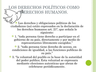 LOS DERECHOS POLÍTICOS COMO 
DERECHOS HUMANOS. 
 Los derechos y obligaciones políticos de los 
ciudadanos (as) están expresados en la declaración de 
los derechos humanos art. 21º, que señala lo 
siguiente: 
 1. “toda persona tiene derecho a participar en el 
gobierno de su país, directamente y por medio de 
representantes libremente escogidos.” 
 2. “toda persona tiene derecho de acceso, en 
condiciones de igualdad, a las funciones publicas de 
su país.” 
 3. “la voluntad del pueblo es la base de la autoridad 
del poder publico; Esta voluntad se expresara 
mediante elecciones autenticas que abran de 
celebrarse periódicamente. 
 