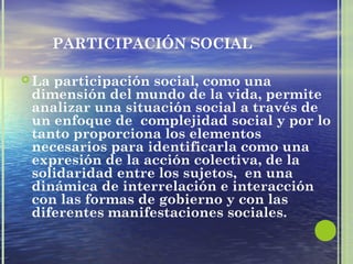 PARTICIPACIÓN SOCIAL 
La participación social, como una 
dimensión del mundo de la vida, permite 
analizar una situación social a través de 
un enfoque de complejidad social y por lo 
tanto proporciona los elementos 
necesarios para identificarla como una 
expresión de la acción colectiva, de la 
solidaridad entre los sujetos, en una 
dinámica de interrelación e interacción 
con las formas de gobierno y con las 
diferentes manifestaciones sociales. 
 