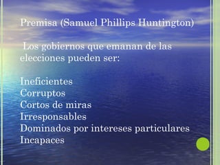 Premisa (Samuel Phillips Huntington) 
Los gobiernos que emanan de las 
elecciones pueden ser: 
Ineficientes 
Corruptos 
Cortos de miras 
Irresponsables 
Dominados por intereses particulares 
Incapaces 
 