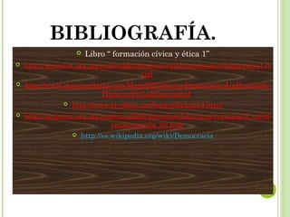 BIBLIOGRAFÍA. 
 Libro “ formación cívica y ética 1” 
 http://sepiensa.org.mx/contenidos/democracia/democracia1/democracia1.h 
tml 
 http://www.misecundaria.com/Main/ElGobiernoDemocraticoUnResultado 
HistoricoDeLaHumanidad 
 http://www.si-educa.net/basico/ficha253.html 
 http://sepiensa.org.mx/sepiensa2009/docentes/didacticas/recursos/d_valod 
emo/conciuda_02.htm 
 http://es.wikipedia.org/wiki/Democracia 
 
