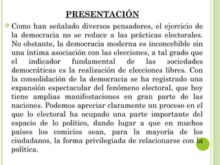 PRESENTACIÓN 
 Como han señalado diversos pensadores, el ejercicio de 
la democracia no se reduce a las prácticas electorales. 
No obstante, la democracia moderna es inconcebible sin 
una íntima asociación con las elecciones, a tal grado que 
el indicador fundamental de las sociedades 
democráticas es la realización de elecciones libres. Con 
la consolidación de la democracia se ha registrado una 
expansión espectacular del fenómeno electoral, que hoy 
tiene amplias manifestaciones en gran parte de las 
naciones. Podemos apreciar claramente un proceso en el 
que lo electoral ha ocupado una parte importante del 
espacio de lo político, dando lugar a que en muchos 
países los comicios sean, para la mayoría de los 
ciudadanos, la forma privilegiada de relacionarse con la 
política. 
 