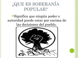¿QUE ES SOBERANÍA 
POPULAR? 
Significa que ningún poder o 
autoridad puede estar por encima de 
las decisiones del pueblo. 
 