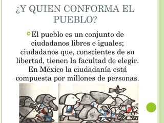 ¿Y QUIEN CONFORMA EL 
PUEBLO? 
El pueblo es un conjunto de 
ciudadanos libres e iguales; 
ciudadanos que, conscientes de su 
libertad, tienen la facultad de elegir. 
En México la ciudadanía está 
compuesta por millones de personas. 
 