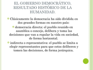 EL GOBIERNO DEMOCRÁTICO, 
RESULTADO HISTÓRICO DE LA 
HUMANIDAD. 
 Clásicamente la democracia ha sido dividida en 
dos grandes formas en nuestro país: 
 democracia directa: el pueblo reunido en 
asamblea o concejo, delibera y toma las 
decisiones que van a regular la vida en sociedad, 
de forma horizontal. 
 indirecta o representativa: el pueblo se limita a 
elegir representantes para que estos deliberen y 
tomen las decisiones, de forma jerárquica. 
 