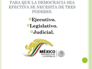 PARA QUE LA DEMOCRACIA SEA 
EFECTIVA SE NECESITA DE TRES 
PODERES. 
Ejecutivo. 
Legislativo. 
Judicial. 
 