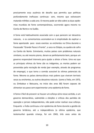precisamente essa ausência de desafio que permitiu que políticas
profundamente ineficazes continuas- sem, mesmo que estivessem
matando milhões a cada ano. O mesmo pode ser dito sobre as duas epidemias mundiais de fome contemporâneas, ocorrendo agora mesmo na
Coréia do Norte e no Sudão.
A fome está habitualmente associada com o que parecem ser desastres
naturais, e os comentaristas acomodam-se à simplicidade de explicar a
fome apontando para esses eventos: as enchentes na China durante o
fracassado "Grande Passo à Frente", a seca na Etiópia, ou quebra de safra
na Coréia do Norte. Entretanto, muitos países com problemas naturais
similares, ou até mesmo piores, deram-se perfeitamente bem, porque um
governo responsável interveio para ajudar a aliviar a fome. Uma vez que
as principais vítimas da fome são os indigentes, as mortes podem ser
prevenidas pela recriação de renda (por exemplo, através de programas
de emprego), o que torna a comida acessível às vítimas potenciais da
fome. Mesmo os países democráticos mais pobres que viveram terríveis
secas ou enchentes, ou outros desastres naturais (como a Índia, em 1973,
ou Zimbabue e Botsuana, no início dos anos 80) foram capazes de
alimentar seu povo sem experimentar uma epidemia de fome.
A fome é fácil de prevenir se houver um esforço sério nesse sentido, e um
governo democrático, submetido a eleições e críticas dos partidos de
oposição e jornais independentes, não pode evitar realizar esse esforço.
Enquanto a Índia continuou a ter epidemias de fome durante a gestão do
governo britânico, até a independência (a última epidemia, que
testemunhei quando criança, foi em 1943, três anos antes da

10

 