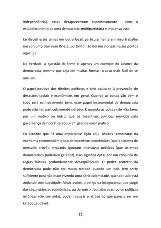 independência),

estas

desapareceram

repentinamente

com

o

estabelecimento de uma democracia multipartidária e imprensa livre.
Eu discuti estes temas em outro local, particularmente em meu trabalho
em conjunto com Jean Dr'eze, portanto não irei me alongar nestes pontos
aqui. (5)
Na verdade, a questão da fome é apenas um exemplo do alcance da
democracia, mesmo que seja em muitas formas, o caso mais fácil de se
analisar.
O papel positivo dos direitos políticos e civis aplica-se à prevenção de
desastres sociais e econômicos em geral. Quando as coisas vão bem e
tudo está rotineiramente bem, esse papel instrumental da democracia
pode não ser particularmente notado. É quando as coisas não vão bem,
por um motivo ou outro, que os incentivos políticos providos pela
governança democrática adquirem grande valor prático.
Eu acredito que há uma importante lição aqui. Muitos tecnocratas da
economia recomendam o uso de incentivos econômicos (que o sistema de
mercado provê), enquanto ignoram incentivos políticos (que sistemas
democráticos poderiam garantir). Isso significa optar por um conjunto de
regras básicas profundamente desequilibrado. O poder protetor da
democracia pode não ser muito notado quando um país tem sorte
suficiente para não estar vivendo uma séria calamidade, quando tudo está
andando com suavidade. Ainda assim, o perigo da insegurança, que surge
das circunstâncias econômicas, ou de outro tipo, alteradas, ou de políticas
errôneas não corrigidas, podem causar o atraso do que parecia ser um
Estado saudável.
11

 