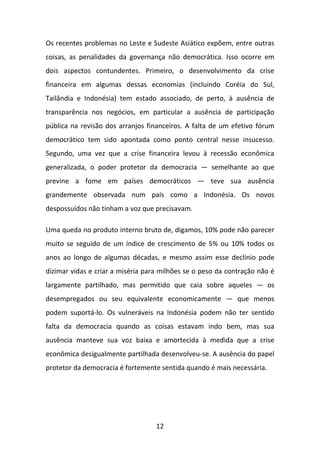 Os recentes problemas no Leste e Sudeste Asiático expõem, entre outras
coisas, as penalidades da governança não democrática. Isso ocorre em
dois aspectos contundentes. Primeiro, o desenvolvimento da crise
financeira em algumas dessas economias (incluindo Coréia do Sul,
Tailândia e Indonésia) tem estado associado, de perto, à ausência de
transparência nos negócios, em particular a ausência de participação
pública na revisão dos arranjos financeiros. A falta de um efetivo fórum
democrático tem sido apontada como ponto central nesse insucesso.
Segundo, uma vez que a crise financeira levou à recessão econômica
generalizada, o poder protetor da democracia — semelhante ao que
previne a fome em países democráticos — teve sua ausência
grandemente observada num país como a Indonésia. Os novos
despossuídos não tinham a voz que precisavam.
Uma queda no produto interno bruto de, digamos, 10% pode não parecer
muito se seguido de um índice de crescimento de 5% ou 10% todos os
anos ao longo de algumas décadas, e mesmo assim esse declínio pode
dizimar vidas e criar a miséria para milhões se o peso da contração não é
largamente partilhado, mas permitido que caia sobre aqueles — os
desempregados ou seu equivalente economicamente — que menos
podem suportá-lo. Os vulneráveis na Indonésia podem não ter sentido
falta da democracia quando as coisas estavam indo bem, mas sua
ausência manteve sua voz baixa e amortecida à medida que a crise
econômica desigualmente partilhada desenvolveu-se. A ausência do papel
protetor da democracia é fortemente sentida quando é mais necessária.

12

 