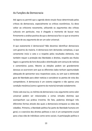 As Funções da Democracia
Até agora eu permiti que a agenda deste ensaio fosse determinada pelos
críticos da democracia, especialmente os críticos econômicos. Eu devo
voltar ao criticismo novamente, utilizando os argumentos dos críticos
culturais em particular, mas é chegado o momento de buscar mais
firmemente a análise positiva do que a democracia faz e o que se encontra
na base de seu argumento de ser um valor universal.
O que exatamente é democracia? Não devemos identificar democracia
com governo da maioria. A democracia tem demandas complexas, o que
certamente inclui o voto e o respeito pelos resultados eleitorais, mas
também requer a proteção das liberdades e direitos, respeito aos títulos
legais e a garantia da livre discussão e distribuição sem censura de notícias
e comentários justos. Mesmo as eleições podem ser grandemente
danosas se ocorrerem sem que os diferentes lados tenham oportunidade
adequada de apresentar seus respectivos casos, ou sem que o eleitorado
goze de liberdade para obter notícias e considerar os pontos de vista dos
competidores. A democracia é um sistema exigente e não apenas uma
condição mecânica (como o governo da maioria) tomada isoladamente.
Vistos sob essa luz, os méritos da democracia e seu argumento como valor
universal podem ser relacionados a certas virtudes distintas que
acompanham sua prática irrestrita. De fato, podemos distinguir três
diferentes formas através das quais a democracia enriquece as vidas dos
cidadãos. Primeiro, a liberdade política faz parte da liberdade humana em
geral, e o exercício dos direitos políticos e civis é um componente crucial
para a boa vida de indivíduos como seres sociais. A participação política e
13

 