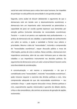 social tem valor intrínseco para a vida e bem estar humanos. Ser impedido
de participar na vida política da comunidade é uma grande privação.
Segundo, como acabei de discutir (debatendo o argumento de que a
democracia está em tensão com o desenvolvimento econômico), a
democracia tem um importante valor instrumental ao potencializar a
capacidade do povo ser ouvido quando expressar suas demandas por
atenção política (incluindo demandas de necessidades econômicas).
Terceiro — e este é um ponto a ser explorado mais profundamente — a
prática da democracia dá aos cidadãos a oportunidade de conhecimento
uns sobre os outros, e ajuda a sociedade a formar seus valores e
prioridades. Mesma a idéia de "necessidades", incluindo a compreensão
de "necessidades econômicas", requer discussão pública e troca de
informações, pontos de vista e análises. Nesse sentido, a democracia tem
importância construtiva, além de seu valor intrínseco para as vidas dos
cidadãos e sua importância instrumental nas decisões políticas. Os
argumentos da democracia como um valor universal devem levarem conta
esta diversidade de considerações.
A conceitualização — até mesmo a compreensão — do que é
contabilizado como "necessidades", incluindo "necessidades econômicas",
pode inclusive requerer o exercício dos direitos políticos e civis. Uma
compreensão adequada do que são necessidades econômicas — seu
conteúdo e força — pode requerer discussão e troca. Direitos políticos e
civis, especialmente aqueles relacionados à garantia do debate aberto,
crítica e não concordância, são centrais ao processo de geração de opções
esclarecidas.

14

 