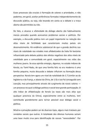 Esses processos são cruciais à formação de valores e prioridades, e não
podemos, em geral, aceitar preferências formadas independentemente da
discussão pública, ou seja, não levando em conta se o debate e a troca
aberta são permitidos ou não.
De fato, o alcance e efetividade do diálogo aberto são habitualmente
menos prezados quando acessamos problemas sociais e políticos. Por
exemplo, a discussão pública tem um papel importante na redução dos
altos níveis de fertilidade que caracterizam muitos países em
desenvolvimento. Há evidência substancial de que o grande declínio nos
níveis de natalidade nos estados mais alfabetizados da Índia foi bastante
influenciado pelo debate público dos efeitos negativos dos altos níveis de
natalidade para a comunidade em geral, especialmente nas vidas das
mulheres jovens. Se essa opinião emergiu, digamos, no estado indiano de
Kerala, ou Tamil Nadu, de que uma família feliz na era moderna é uma
família pequena, muita discussão e debate influíram na formação dessa
perspectiva. Kerala tem agora um nível de natalidade de 1.7 (similar ao da
Inglaterra e da França, e abaixo da China, de 1.9) e isso foi conseguido sem
coerção, mas principalmente através do surgimento de novos valores —
um processo no qual o diálogo político e social teve grande participação. O
alto índice de alfabetização de Kerala (as taxas são mais altas que
qualquer província da China), especialmente entre as mulheres, tem
contribuído grandemente para tornar possível esse diálogo social e
político.
Miséria e privações podem ser de diversos tipos, alguns mais tratáveis por
remédios sociais que outros. A totalidade dos dilemas humanos seriam
uma base muito crua para identificação de nossas "necessidades". Por
15

 