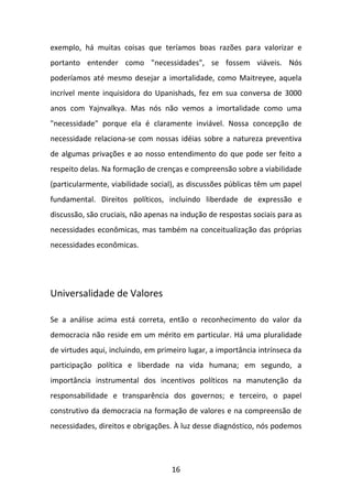 exemplo, há muitas coisas que teríamos boas razões para valorizar e
portanto entender como "necessidades", se fossem viáveis. Nós
poderíamos até mesmo desejar a imortalidade, como Maitreyee, aquela
incrível mente inquisidora do Upanishads, fez em sua conversa de 3000
anos com Yajnvalkya. Mas nós não vemos a imortalidade como uma
"necessidade" porque ela é claramente inviável. Nossa concepção de
necessidade relaciona-se com nossas idéias sobre a natureza preventiva
de algumas privações e ao nosso entendimento do que pode ser feito a
respeito delas. Na formação de crenças e compreensão sobre a viabilidade
(particularmente, viabilidade social), as discussões públicas têm um papel
fundamental. Direitos políticos, incluindo liberdade de expressão e
discussão, são cruciais, não apenas na indução de respostas sociais para as
necessidades econômicas, mas também na conceitualização das próprias
necessidades econômicas.

Universalidade de Valores
Se a análise acima está correta, então o reconhecimento do valor da
democracia não reside em um mérito em particular. Há uma pluralidade
de virtudes aqui, incluindo, em primeiro lugar, a importância intrínseca da
participação política e liberdade na vida humana; em segundo, a
importância instrumental dos incentivos políticos na manutenção da
responsabilidade e transparência dos governos; e terceiro, o papel
construtivo da democracia na formação de valores e na compreensão de
necessidades, direitos e obrigações. À luz desse diagnóstico, nós podemos

16

 