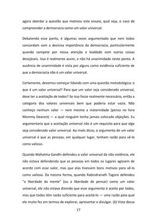 agora abordar a questão que motivou este ensaio, qual seja, o caso de
compreender a democracia como um valor universal.
Debatendo esse ponto, é algumas vezes argumentado que nem todos
concordam com a decisiva importância da democracia, particularmente
quando compete por nossa atenção e lealdade com outras coisas
desejáveis. Isso é realmente assim, e não há unanimidade neste ponto. A
ausência de unanimidade é vista por alguns como evidência suficiente de
que a democracia não é um valor universal.
Certamente, devemos começar lidando com uma questão metodológica: o
que é um valor universal? Para que um valor seja considerado universal,
deve ter a aceitação de todos? Se isso fosse realmente necessário, então a
categoria dos valores universais bem que poderia estar vazia. Não
conheço nenhum valor — nem mesmo a maternidade (penso no livro
Mommy Dearest) — a qual ninguém tenha jamais colocado objeções. Eu
argumentaria que a aceitação universal não é um requisito para que algo
seja considerado valor universal. Ao invés disso, o argumento de um valor
universal é que as pessoas, em qualquer lugar, tenham razão para vê-lo
como valioso.
Quando Mahatma Gandhi defendeu o valor universal da não-violência, ele
não estava defendendo que as pessoas em todos os lugares agissem de
acordo com esse valor, mas que elas tivessem bons motivos para vê-lo
como valioso. Da mesma forma, quando Rabindranath Tagore defendeu
"a liberdade da mente" (ou a liberdade de pensar) como um valor
universal, ele não estava dizendo que esse argumento é aceito por todos,
mas que todos têm razão suficiente para aceitá-lo — uma razão pela qual
ele muito fez em termos de explorar, apresentar e divulgar. (6) Vista dessa
17

 