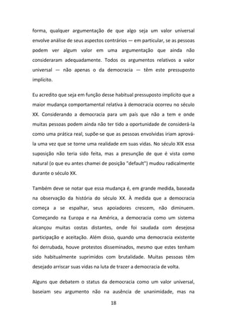 forma, qualquer argumentação de que algo seja um valor universal
envolve análise de seus aspectos contrários — em particular, se as pessoas
podem ver algum valor em uma argumentação que ainda não
consideraram adequadamente. Todos os argumentos relativos a valor
universal — não apenas o da democracia — têm este pressuposto
implícito.
Eu acredito que seja em função desse habitual pressuposto implícito que a
maior mudança comportamental relativa à democracia ocorreu no século
XX. Considerando a democracia para um país que não a tem e onde
muitas pessoas podem ainda não ter tido a oportunidade de considerá-la
como uma prática real, supõe-se que as pessoas envolvidas iriam aprovála uma vez que se torne uma realidade em suas vidas. No século XIX essa
suposição não teria sido feita, mas a presunção de que é vista como
natural (o que eu antes chamei de posição "default") mudou radicalmente
durante o século XX.
Também deve se notar que essa mudança é, em grande medida, baseada
na observação da história do século XX. À medida que a democracia
começa a se espalhar, seus apoiadores crescem, não diminuem.
Começando na Europa e na América, a democracia como um sistema
alcançou muitas costas distantes, onde foi saudada com desejosa
participação e aceitação. Além disso, quando uma democracia existente
foi derrubada, houve protestos disseminados, mesmo que estes tenham
sido habitualmente suprimidos com brutalidade. Muitas pessoas têm
desejado arriscar suas vidas na luta de trazer a democracia de volta.
Alguns que debatem o status da democracia como um valor universal,
baseiam seu argumento não na ausência de unanimidade, mas na
18

 