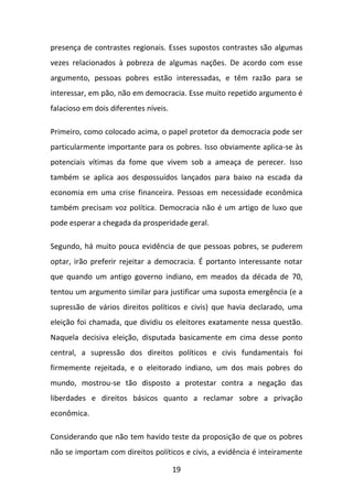 presença de contrastes regionais. Esses supostos contrastes são algumas
vezes relacionados à pobreza de algumas nações. De acordo com esse
argumento, pessoas pobres estão interessadas, e têm razão para se
interessar, em pão, não em democracia. Esse muito repetido argumento é
falacioso em dois diferentes níveis.
Primeiro, como colocado acima, o papel protetor da democracia pode ser
particularmente importante para os pobres. Isso obviamente aplica-se às
potenciais vítimas da fome que vivem sob a ameaça de perecer. Isso
também se aplica aos despossuídos lançados para baixo na escada da
economia em uma crise financeira. Pessoas em necessidade econômica
também precisam voz política. Democracia não é um artigo de luxo que
pode esperar a chegada da prosperidade geral.
Segundo, há muito pouca evidência de que pessoas pobres, se puderem
optar, irão preferir rejeitar a democracia. É portanto interessante notar
que quando um antigo governo indiano, em meados da década de 70,
tentou um argumento similar para justificar uma suposta emergência (e a
supressão de vários direitos políticos e civis) que havia declarado, uma
eleição foi chamada, que dividiu os eleitores exatamente nessa questão.
Naquela decisiva eleição, disputada basicamente em cima desse ponto
central, a supressão dos direitos políticos e civis fundamentais foi
firmemente rejeitada, e o eleitorado indiano, um dos mais pobres do
mundo, mostrou-se tão disposto a protestar contra a negação das
liberdades e direitos básicos quanto a reclamar sobre a privação
econômica.
Considerando que não tem havido teste da proposição de que os pobres
não se importam com direitos políticos e civis, a evidência é inteiramente
19

 