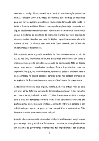 ocorreu no antigo bloco soviético) ou radical transformação (como na
China). Também vimos uma troca no domínio eco- nômico do Ocidente
para um novo equilíbrio econômico, muito mais dominado pelo Japão e
Leste e Sudeste Asiático. Mesmo que aquela região esteja passando por
alguns problemas financeiros e eco- nômicos neste momento, isso não vai
anular a mudança do equilíbrio da economia mundial que vem ocorrendo
durante muitas décadas (no caso do Japão, aproximadamente durante
todo o século). Os últimos cem anos não ficam devendo em termos de
importantes acontecimentos.
Não obstante, entre a grande variedade de fatos que ocorreram no século
XX, eu não tive, finalmente, nenhuma dificuldade em escolher um como o
mais proeminente do período: a ascensão da democracia. Não se deseja
negar que outras ocorrências também foram importantes, mas eu
argumentaria que, no futuro distante, quando as pessoas olharem para o
que aconteceu no século passado, acharão difícil não colocar primazia na
emergência da democracia como a mais aceitável forma de governança.
A ideia da democracia teve origem, é claro, na Grécia antiga, mais de dois
mil anos atrás. Esforços parciais de democratização foram feitos também
em outros locais, incluindo a Índia. (1) Mas é realmente na Grécia antiga
que a ideia de democracia tomou forma e foi seriamente colocada em
prática (ainda que em escala limitada), antes de entrar em colapso e ser
substituída por formas de governo mais autoritárias e assimétricas. Não
houve outros tipos em nenhum outro local.
A partir daí, a democracia como nós a conhecemos levou um longo tempo
para emergir. Sua gradual — e finalmente triunfante — emergência como
um sistema de governança operacional, foi impulsionada por diversos
2

 