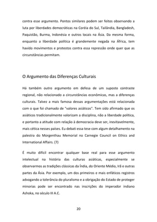 contra esse argumento. Pontos similares podem ser feitos observando a
luta por liberdades democráticas na Coréia do Sul, Tailândia, Bangladesh,
Paquistão, Burma, Indonésia e outros locais na Ásia. Da mesma forma,
enquanto a liberdade política é grandemente negada na África, tem
havido movimentos e protestos contra essa repressão onde quer que as
circunstâncias permitam.

O Argumento das Diferenças Culturais
Há também outro argumento em defesa de um suposto contraste
regional, não relacionado a circunstâncias econômicas, mas a diferenças
culturais. Talvez a mais famosa dessas argumentações está relacionada
com o que foi chamado de "valores asiáticos". Tem sido afirmado que os
asiáticos tradicionalmente valorizam a disciplina, não a liberdade política,
e portanto a atitude com relação à democracia deve ser, inevitavelmente,
mais cética nesses países. Eu debati essa tese com algum detalhamento na
palestra do Morgenthau Memorial no Carnegie Council on Ethics and
International Affairs. (7)
É muito difícil encontrar qualquer base real para esse argumento
intelectual na história das culturas asiáticas, especialmente se
observarmos as tradições clássicas da Índia, do Oriente Médio, Irã e outras
partes da Ásia. Por exemplo, um dos primeiros e mais enfáticos registros
advogando a tolerância do pluralismo e a obrigação do Estado de proteger
minorias pode ser encontrado nas inscrições do imperador indiano
Ashoka, no século III A.C.

20

 