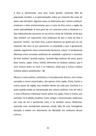 A Ásia é, obviamente, uma área muito grande, contendo 60% da
população mundial, e as generalizações sobre um conjunto tão vasto de
povos não são fáceis. Algumas vezes, os defensores dos "valores asiáticos"
tenderam a olhar primeiramente para o Leste da Ásia como a região de
maior aplicabilidade. A tese geral de um contraste entre o Ocidente e a
Ásia habitualmente concentra-se nas terras a leste da Tailândia, ainda que
haja também um argumento mais ambicioso de que o resto da Ásia é
bastante "similar". Lee Kuan Yew, a quem devemos ser gratos por ser um
expositor tão claro (e por apresentar na totalidade o que é geralmente
exposto vagamente nessa emaranhada literatura), coloca "a fundamental
diferença entre conceitos ocidentais de sociedade e governo e conceitos
do leste asiático" quando explica: "quando digo asiáticos do Leste, quero
dizer Coréia, Japão, China, Vietnã, diferentes do Sudeste asiático, que é
uma mistura entre os sinos e os indianos, ainda que a cultura indiana
enfatize valores semelhantes". (8)
Mesmo o Leste asiático, entretanto, é marcadamente diverso, com muitas
variações a serem encontradas, não apenas entre Japão, China, Coréia e
outros países da região, mas também dentro de cada país. Confúcio é o
autor padrão citado na interpretação dos valores asiáticos, mas ele não é
a única influência intelectual nesses países (no Japão, China e Coréia, por
exemplo, há tradições budistas muito antigas e disseminadas, poderosas
por mais de mil e quinhentos anos, e há também outras influências,
incluindo uma considerável presença cristã). Não há uma homogênea
devoção à ordem em detrimento da liberdade em nenhuma dessas
culturas.

21

 