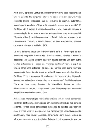 Além disso, o próprio Confúcio não recomendava uma cega obediência ao
Estado. Quando Zilu pergunta a ele "como servir a um príncipe", Confúcio
responde (numa declaração que os censores de regimes autoritários
podem querer ponderar), "Diga a ele a verdade, mesmo que o ofenda". (9)
Confúcio não é avesso à precaução prática e tato, mas não esquece a
recomendação de se opor a um mau governo (com tato, se necessário):
“Quando o *bom+ caminho prevalece no Estado, fale com coragem e aja
com coragem. Quando o Estado houver perdido seu caminho, aja com
coragem e fale com suavidade.” (10)
De fato, Confúcio provê um indicador claro para o fato de que os dois
pilares do imaginado edifício dos valores asiáticos, lealdade à família e
obediência ao Estado, podem estar em severo conflito um com outro.
Muitos defensores do poder dos "valores asiáticos" veem o papel do
Estado como uma extensão do papel da família, mas como Confúcio
notou, pode haver tensão entre os dois. O governador de She disse a
Confúcio: "Entre o meu povo, há um homem de inquebrantável dignidade:
quando seu pai roubou uma ovelha, ele o denunciou." Confúcio replicou:
"Entre o meu povo, homens de integridade fazem as coisas
diferentemente: um pai protege seu filho, um filho protege seu pai — e há
integridade no que eles fazem." (11)
A monolítica interpretação dos valores asiáticos como hostis à democracia
e direitos políticos não ultrapassa a um escrutínio crítico. Eu não deveria,
suponho, ser tão crítico com relação à ausência de estudos que suportem
essas crenças, uma vez que aqueles que fizeram essas afirmativas não são
acadêmicos, mas líderes políticos, geralmente porta-vozes oficiais ou
informais de governos autoritários. Entretanto, é interessante ver que
22

 