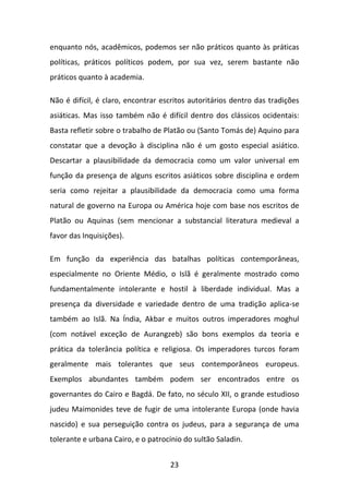 enquanto nós, acadêmicos, podemos ser não práticos quanto às práticas
políticas, práticos políticos podem, por sua vez, serem bastante não
práticos quanto à academia.
Não é difícil, é claro, encontrar escritos autoritários dentro das tradições
asiáticas. Mas isso também não é difícil dentro dos clássicos ocidentais:
Basta refletir sobre o trabalho de Platão ou (Santo Tomás de) Aquino para
constatar que a devoção à disciplina não é um gosto especial asiático.
Descartar a plausibilidade da democracia como um valor universal em
função da presença de alguns escritos asiáticos sobre disciplina e ordem
seria como rejeitar a plausibilidade da democracia como uma forma
natural de governo na Europa ou América hoje com base nos escritos de
Platão ou Aquinas (sem mencionar a substancial literatura medieval a
favor das Inquisições).
Em função da experiência das batalhas políticas contemporâneas,
especialmente no Oriente Médio, o Islã é geralmente mostrado como
fundamentalmente intolerante e hostil à liberdade individual. Mas a
presença da diversidade e variedade dentro de uma tradição aplica-se
também ao Islã. Na Índia, Akbar e muitos outros imperadores moghul
(com notável exceção de Aurangzeb) são bons exemplos da teoria e
prática da tolerância política e religiosa. Os imperadores turcos foram
geralmente mais tolerantes que seus contemporâneos europeus.
Exemplos abundantes também podem ser encontrados entre os
governantes do Cairo e Bagdá. De fato, no século XII, o grande estudioso
judeu Maimonides teve de fugir de uma intolerante Europa (onde havia
nascido) e sua perseguição contra os judeus, para a segurança de uma
tolerante e urbana Cairo, e o patrocínio do sultão Saladin.
23

 