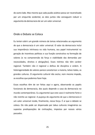 do outro lado. Mas mesmo que cada puxão asiático possa ser neutralizado
por um empurrão ocidental, os dois juntos não conseguem reduzir o
argumento da democracia de ser um valor universal.

Onde o Debate se Coloca
Eu tentei cobrir um grande número de temas relacionados ao argumento
de que a democracia é um valor universal. O valor da democracia inclui
sua importância intrínseca na vida humana, seu papel instrumental na
geração de incentivos políticos e sua função construtiva na formação de
valores (e na compreensão da força e viabilidade das demandas por
necessidades, direitos e obrigações). Esses méritos não têm caráter
regional. Também não é regional a defesa de disciplina e ordem. A
heterogeneidade de valores parece caracterizar a maioria, talvez todas, as
grandes culturas. O argumento cultural não exclui, nem mesmo impede,
as escolhas que podemos fazer hoje.
Essas escolhas têm de ser feitas aqui e agora, observando os papéis
funcionais da democracia, dos quais depende o caso da democracia no
mundo contemporâneo. Eu argumentei que este caso é realmente forte e
não restrito ao regional. A pujança do argumento de que a democracia é
um valor universal reside, finalmente, nessa força. É aí que o debate se
coloca. Ele não pode ser dispensado por tabus culturais imaginários ou
supostas predisposições de civilizações, impostas por nossos vários
passados.

25

 