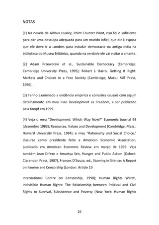 NOTAS
(1) Na novela de Aldous Huxley, Point Counter Point, isso foi o suficiente
para dar uma desculpa adequada para um marido infiel, que diz à esposa
que ele deve ir a Londres para estudar democracia na antiga Índia na
biblioteca do Museu Britânico, quando na verdade ele vai visitar a amante.
(2) Adam Przeworski et al., Sustainable Democracy (Cambridge:
Cambridge University Press, 1995); Robert J. Barro, Getting It Right:
Markets and Choices in a Free Society (Cambridge, Mass.: MIT Press,
1996).
(3) Tenho examinado a evidência empírica e conexões causais com algum
detalhamento em meu livro Development as Freedom, a ser publicado
pela Knopf em 1999.
(4) Veja o meu "Development: Which Way Now?" Economic Journal 93
(dezembro 1983); Resources, Values and Development (Cambridge, Mass.:
Harvard University Press, 1984); e meu "Rationality and Social Choice,"
discurso como presidente feito a American Economic Association,
publicado em American Economic Review em março de 1995. Veja
também Jean Dr’eze e Amartya Sen, Hunger and Public Action (Oxford:
Clarendon Press, 1987), Frances D’Souza, ed., Starving in Silence: A Report
on Famine and Censorship (London: Article 19
International Centre on Censorship, 1990); Human Rights Watch,
Indivisible Human Rights: The Relationship between Political and Civil
Rights to Survival, Subsistence and Poverty (New York: Human Rights

26

 