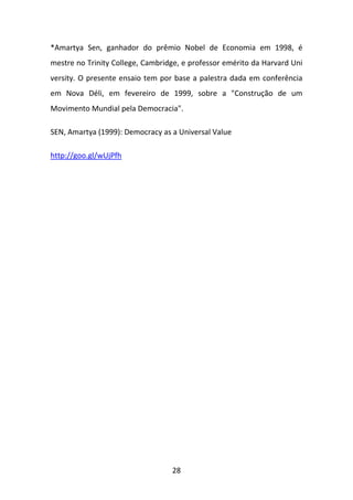 *Amartya Sen, ganhador do prêmio Nobel de Economia em 1998, é
mestre no Trinity College, Cambridge, e professor emérito da Harvard Uni
versity. O presente ensaio tem por base a palestra dada em conferência
em Nova Déli, em fevereiro de 1999, sobre a "Construção de um
Movimento Mundial pela Democracia".
SEN, Amartya (1999): Democracy as a Universal Value
http://goo.gl/wUjPfh

28

 