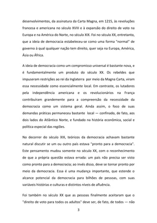 desenvolvimentos, da assinatura da Carta Magna, em 1215, às revoluções
francesa e americana no século XVIII e à expansão do direito de voto na
Europa e na América do Norte, no século XIX. Foi no século XX, entretanto,
que a ideia de democracia estabeleceu-se como uma forma "normal" de
governo à qual qualquer nação tem direito, quer seja na Europa, América,
Ásia ou África.
A ideia de democracia como um compromisso universal é bastante nova, e
é fundamentalmente um produto do século XX. Os rebeldes que
impuseram restrições ao rei da Inglaterra por meio da Magna Carta, viram
essa necessidade como essencialmente local. Em contraste, os lutadores
pela independência americana e os revolucionários na França
contribuíram grandemente para a compreensão da necessidade da
democracia como um sistema geral. Ainda assim, o foco de suas
demandas práticas permaneceu bastante local — confinado, de fato, aos
dois lados do Atlântico Norte, e fundado na história econômica, social e
política especial das regiões.
No decorrer do século XIX, teóricos da democracia achavam bastante
natural discutir se um ou outro país estava "pronto para a democracia".
Este pensamento mudou somente no século XX, com o reconhecimento
de que a própria questão estava errada: um país não precisa ser visto
como pronto para a democracia; ao invés disso, deve se tornar pronto por
meio da democracia. Essa é uma mudança importante, que estende o
alcance potencial da democracia para bilhões de pessoas, com suas
variáveis histórias e culturas e distintos níveis de afluência.
Foi também no século XX que as pessoas finalmente aceitaram que o
"direito de voto para todos os adultos" deve ser, de fato, de todos — não
3

 