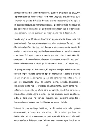 apenas homens, mas também mulheres. Quando, em janeiro de 1999, tive
a oportunidade de me encontrar com Ruth Dreyfuss, presidente da Suíça
e mulher de grande distinção, tive chance de relembrar que, há apenas
um quarto de século, as mulheres suíças não podiam nem ao menos votar.
Nós pelo menos chegamos ao ponto de reconhecer que a cobertura da
universalidade, como a qualidade da misericórdia, não é disseminada.
Eu não nego a existência de desafios ao argumento da democracia pela
universalidade. Esses desafios surgem em diversos tipos e formas — e de
diferentes direções. De fato, isso faz parte do assunto deste ensaio. Eu
preciso examinar esse argumento da democracia como um valor universal
e os desa- fios que o cercam. Antes que eu comece esse exercício,
entretanto, é necessário estabelecer claramente o sentido no qual a
democracia tornou-se uma crença dominante no mundo contemporâneo.
Em qualquer tempo ou clima social, há algumas crenças disseminadas que
parecem impor respeito como um tipo de regra geral — como o "default"
em um programa de computador; eles são considerados certos a menos
que seu argumento seja, de alguma forma, negado. Enquanto a
democracia ainda não é praticada universalmente, assim como não é
uniformemente aceita, no clima geral da opinião mundial, a governança
democrática atingiu agora o status de ser encarada como geralmente
certa. A bola está no campo daqueles que desejam empestar a
democracia para prover uma justificativa para essa rejeição.
Trata-se de uma mudança histórica, de não muitos anos atrás, quando
os defensores da democracia para a Ásia ou África tinham que falar pela
democracia com as costas voltadas para a parede. Enquanto nós ainda
temos razões suficientes para debater com aqueles que, implícita ou
4

 