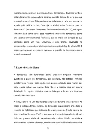 explicitamente, rejeitam a necessidade da democracia, devemos também
notar claramente como o clima geral de opinião deixou de ser o que era
em séculos anteriores. Não precisamos estabelecer, a cada vez, se este ou
aquele país (África do Sul, Camboja ou Chile) estão "prontos para a
democracia" (uma questão que era fundamental no século XIX), nós agora
tomamos isso como certo. Esse reconheci- mento da democracia como
um sistema universalmente relevante, que se move em direção de sua
aceitação como um valor universal, é uma grande revolução no
pensamento, e uma das mais importantes contribuições do século XX. É
nesse contexto que precisamos examinar a questão da democracia como
um valor universal.

A Experiência Indiana
A democracia tem funcionado bem? Enquanto ninguém realmente
questiona o papel da democracia, por exemplo, nos Estados Unidos,
Inglaterra ou França, este ainda é um ponto a discutir para muitos dos
países mais pobres no mundo. Esta não é a ocasião para um exame
detalhado do registro histórico, mas eu diria que a democracia tem funcionado bastante bem.
A Índia, é claro, foi um dos maiores campos de batalha desse debate. Ao
negar a independência indiana, os britânicos expressaram ansiedade a
respeito da habilidade dos indianos de se governarem. A Índia estava, de
fato, em desordem em 1947, o ano que se tornou independente. O país
tinha um governo ainda não experimentado, confusa divisão partidária e
alinhamentos políticos obscuros, combinados com violência disseminada e
5

 