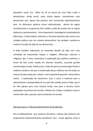 desordem social. Era

difícil ter fé no futuro de uma Índia unida e

democrática. Ainda assim, meio século depois, encontramos uma
democracia que, apesar dos pesares, tem funcionado espantosamente
bem. As diferenças políticas foram administradas

dentro de regras

constitucionais e os governos têm subido e caído de acordo com as regras
eleitorais e parlamentares. Uma improvável e deselegante combinação de
diferenças, a Índia todavia sobrevive e funciona bastante bem como uma
unidade política com um sistema democrático. Na verdade, mantém-se
unido em função da ação de sua democracia.
A Índia também sobreviveu ao tremendo desafio de lidar com uma
variedade de importantes línguas e religiões. Diferenças culturais e
religiosas são, é claro, vulneráveis à exploração por políticos sectários, e
foram de fato muito usadas em diversas ocasiões, causando grande
consternação no país. Ainda assim, o fato de que há consternação frente à
violência sectária e de que a condenação dessa violência vem de todos os
setores do país acaba pro- vendo a mais importante garantia democrática
contra

a exploração do sectarismo. Isso, é claro, é essencial para a

sobrevivência e prosperidade de um país tão variado como a Índia, que é
lar não apenas para uma maioria hindu, mas para a terceira maior
população muçulmana do mundo, milhões de cristãos e budistas e para a
maioria dos sikhs, parsees e jains existentes no mundo.

Democracia e Desenvolvimento Econômico
Diz-se habitualmente que sistemas não-demo- cráticos são melhores em
proporcionar desenvolvimento econômico. Essa crença algumas vezes é
6

 
