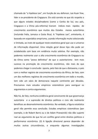 chamada de "a hipótese Lee", em função de seu defensor, Lee Kuan Yew,
líder e ex-presidente de Cingapura. Ele está correto no que diz respeito a
que alguns estados disciplinadores (como a Coréia do Sul, seu país,
Cingapura e a China pós-reforma) tiveram índices mais rápidos de
crescimento econômico que muitos dos Estados

menos autoritários

(incluindo Índia, Jamaica e Costa Rica). A "hipótese Lee", entretanto, é
baseada em esporádico empirismo, usando informação muito selecionada
e limitada, ao invés de qualquer teste estatístico geral que use o universo
de informação disponível. Uma relação geral desse tipo não pode ser
estabelecida com base em evidência muito seletiva. Por exemplo, não
podemos realmente usar o alto crescimento econômico de Cingapura ou
da China como "prova definitiva" de que o autoritarismo

tem mais

sucesso na promoção do crescimento econômico, não mais do que
podemos chegar à conclusão oposta, pelo fato de que a Botswana, o país
com o melhor registro de crescimento econômico da África, de fato, com
um dos melhores registros de crescimento econômico em todo o mundo,
tem sido um oásis de democracia naquele continente por décadas.
Precisamos mais estudos empíricos sistemáticos para averiguar os
argumentos e contra-argumentos.
Não há, de fato, nenhuma evidência geral convincente de que governança
autoritária

e a supressão de direitos políticos e civis são realmente

benéficos ao desenvolvimento econômico. Na verdade, a figura estatística
geral não permite essa conclusão. Estudos empíricos sistemáticos (por
exemplo, o de Robert Barro ou o de Adam Przeworski) não dão suporte
real ao argumento de que há um conflito geral entre direitos políticos e
performance econômica. (2) A ligação direcional parece depender de
muitas outras circunstâncias, e enquanto algumas investigações
7

 