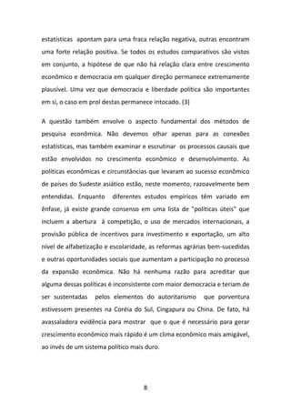 estatísticas apontam para uma fraca relação negativa, outras encontram
uma forte relação positiva. Se todos os estudos comparativos são vistos
em conjunto, a hipótese de que não há relação clara entre crescimento
econômico e democracia em qualquer direção permanece extremamente
plausível. Uma vez que democracia e liberdade política são importantes
em si, o caso em prol destas permanece intocado. (3)
A questão também envolve o aspecto fundamental dos métodos de
pesquisa econômica. Não devemos olhar apenas para as conexões
estatísticas, mas também examinar e escrutinar os processos causais que
estão envolvidos no crescimento econômico e desenvolvimento. As
políticas econômicas e circunstâncias que levaram ao sucesso econômico
de países do Sudeste asiático estão, neste momento, razoavelmente bem
entendidas. Enquanto

diferentes estudos empíricos têm variado em

ênfase, já existe grande consenso em uma lista de "políticas úteis" que
incluem a abertura à competição, o uso de mercados internacionais, a
provisão pública de incentivos para investimento e exportação, um alto
nível de alfabetização e escolaridade, as reformas agrárias bem-sucedidas
e outras oportunidades sociais que aumentam a participação no processo
da expansão econômica. Não há nenhuma razão para acreditar que
alguma dessas políticas é inconsistente com maior democracia e teriam de
ser sustentadas

pelos elementos do autoritarismo

que porventura

estivessem presentes na Coréia do Sul, Cingapura ou China. De fato, há
avassaladora evidência para mostrar que o que é necessário para gerar
crescimento econômico mais rápido é um clima econômico mais amigável,
ao invés de um sistema político mais duro.

8

 
