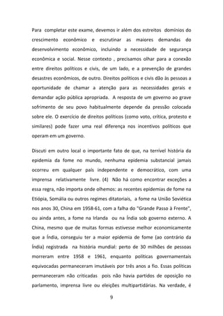 Para completar este exame, devemos ir além dos estreitos domínios do
crescimento econômico e escrutinar as maiores demandas do
desenvolvimento econômico, incluindo a necessidade de segurança
econômica e social. Nesse contexto , precisamos olhar para a conexão
entre direitos políticos e civis, de um lado, e a prevenção de grandes
desastres econômicos, de outro. Direitos políticos e civis dão às pessoas a
oportunidade de chamar a atenção para as necessidades gerais e
demandar ação pública apropriada. A resposta de um governo ao grave
sofrimento de seu povo habitualmente depende da pressão colocada
sobre ele. O exercício de direitos políticos (como voto, crítica, protesto e
similares) pode fazer uma real diferença nos incentivos políticos que
operam em um governo.
Discuti em outro local o importante fato de que, na terrível história da
epidemia da fome no mundo, nenhuma epidemia substancial jamais
ocorreu em qualquer país independente e democrático, com uma
imprensa relativamente livre. (4) Não há como encontrar exceções a
essa regra, não importa onde olhemos: as recentes epidemias de fome na
Etiópia, Somália ou outros regimes ditatoriais, a fome na União Soviética
nos anos 30, China em 1958-61, com a falha do "Grande Passo à Frente",
ou ainda antes, a fome na Irlanda ou na Índia sob governo externo. A
China, mesmo que de muitas formas estivesse melhor economicamente
que a Índia, conseguiu ter a maior epidemia de fome (ao contrário da
Índia) registrada na história mundial: perto de 30 milhões de pessoas
morreram entre 1958 e 1961, enquanto políticas governamentais
equivocadas permaneceram imutáveis por três anos a fio. Essas políticas
permaneceram não criticadas pois não havia partidos de oposição no
parlamento, imprensa livre ou eleições multipartidárias. Na verdade, é
9

 