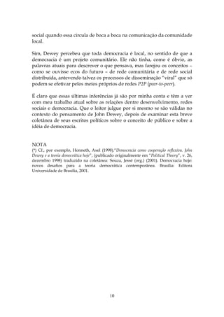 social quando essa circula de boca a boca na comunicação da comunidade
local.

Sim, Dewey percebeu que toda democracia é local, no sentido de que a
democracia é um projeto comunitário. Ele não tinha, como é óbvio, as
palavras atuais para descrever o que pensava, mas farejou os conceitos –
como se ouvisse ecos do futuro – de rede comunitária e de rede social
distribuída, antevendo talvez os processos de disseminação “viral” que só
podem se efetivar pelos meios próprios de redes P2P (peer-to-peer).

É claro que essas últimas inferências já são por minha conta e têm a ver
com meu trabalho atual sobre as relações dentre desenvolvimento, redes
sociais e democracia. Que o leitor julgue por si mesmo se são válidas no
contexto do pensamento de John Dewey, depois de examinar esta breve
coletânea de seus escritos políticos sobre o conceito de público e sobre a
idéia de democracia.


NOTA
(*) Cf., por exemplo, Honneth, Axel (1998).“Democracia como cooperação reflexiva. John
Dewey e a teoria democrática hoje”, (publicado originalmente em “Political Theory”, v. 26,
dezembro 1998) traduzido na coletânea: Souza, Jessé (org.) (2001). Democracia hoje:
novos desafios para a teoria democrática contemporânea. Brasília: Editora
Universidade de Brasília, 2001.




                                           10
 