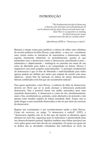 INTRODUÇÃO

                                          “The fundamental principle of democracy
                                is that the ends of freedom and individuality for all
                       can be attained only by means that accord with those ends...
                                            [but] There is no opposition in standing
                                                         for liberal democratic means
                                      combined with ends that are socially radical”.

                                   John Dewey (1937) in “Democracy is radical”.



Bastaria a citação acima para justificar o esforço de editar uma coletânea
de escritos políticos de John Dewey, cujas idéias – a meu ver – constituem
uma vacina contra as iniciativas de autocratizar a democracia, tanto
aquelas claramente ditatoriais ou protoditatoriais, quanto as que
pretendem usar a democracia contra a democracia, parasitando-a para –
substantiva e objetivamente – restringi-la no presente em nome de um
reino de liberdade para todos a ser conquistado no futuro. Dewey é
implacável com esses projetos autocratizantes: “o princípio fundamental
da democracia é que os fins de liberdade e individualidade para todos
apenas podem ser obtidos por meios que estejam de acordo com esses
objetivos... [mas] Não há oposição na defesa de meios democráticos
liberais combinados com fins que são socialmente radicais”.

Para quem apreendeu, como Dewey, a essência da idéia de democracia,
deveria ser óbvio que só se pode alcançar a democracia praticando
democracia. Não é possível tomar um atalho autocrático para uma
sociedade democrática. A democracia é, como ele diz, simultaneamente,
meio e fim, constituindo-se, portanto, como alternativa de presente e não
apenas como modelo utópico de futura sociedade ideal. Assim, não se
pode chegar a uma sociedade democrática a não ser por meio do exercício
da democracia.

Repisar tais constatações é um reconhecimento tardio a John Dewey.
Como ele escreveu, no artigo “A democracia é radical” (1937): a
“democracia significa não só os fins que até mesmo as ditaduras agora
afirmam ser seus fins, segurança para os indivíduos e oportunidade para
seu desenvolvimento pessoal. Significa também uma ênfase precípua nos
meios pelos quais esses fins devem ser cumpridos. Os meios aos quais ela
se dedica são as atividades voluntárias dos indivíduos ao invés da

                                      2
 