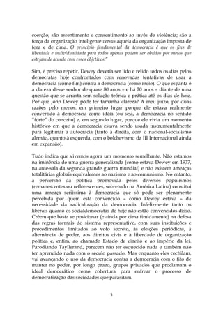coerção; são assentimento e consentimento ao invés de violência; são a
força da organização inteligente versus aquela da organização imposta de
fora e de cima. O princípio fundamental da democracia é que os fins de
liberdade e individualidade para todos apenas podem ser obtidos por meios que
estejam de acordo com esses objetivos.”

Sim, é preciso repetir. Dewey deveria ser lido e relido todos os dias pelos
democratas hoje confrontados com renovadas tentativas de usar a
democracia (como fim) contra a democracia (como meio). O que espanta é
a clareza desse senhor de quase 80 anos – e há 70 anos – diante de uma
questão que se arrasta sem solução teórica e prática até os dias de hoje.
Por que John Dewey pôde ter tamanha clareza? A meu juízo, por duas
razões pelo menos: em primeiro lugar porque ele estava realmente
convertido à democracia como idéia (ou seja, a democracia no sentido
“forte” do conceito) e, em segundo lugar, porque ele vivia um momento
histórico em que a democracia estava sendo usada instrumentalmente
para legitimar a autocracia (tanto à direita, com o nacional-socialismo
alemão, quanto à esquerda, com o bolchevismo da III Internacional ainda
em expansão).

Tudo indica que vivemos agora um momento semelhante. Não estamos
na iminência de uma guerra generalizada (como estava Dewey em 1937,
na ante-sala da segunda grande guerra mundial) e não existem ameaças
totalitárias globais equivalentes ao nazismo e ao comunismo. No entanto,
a perversão da política promovida pelos diversos populismos
(remanescentes ou reflorescentes, sobretudo na América Latina) constitui
uma ameaça seriíssima à democracia que só pode ser plenamente
percebida por quem está convencido – como Dewey estava – da
necessidade da radicalização da democracia. Infelizmente tanto os
liberais quanto os socialdemocratas de hoje não estão convencidos disso.
Crêem que basta se posicionar (e ainda por cima timidamente) na defesa
das regras formais do sistema representativo, com suas instituições e
procedimentos limitados ao voto secreto, às eleições periódicas, à
alternância de poder, aos direitos civis e à liberdade de organização
política e, enfim, ao chamado Estado de direito e ao império da lei.
Parodiando Tayllerand, parecem não ter esquecido nada e também não
ter aprendido nada com o século passado. Mas enquanto eles cochilam,
vai avançando o uso da democracia contra a democracia com o fito de
manter no poder, por longo prazo, grupos privados que proclamam o
ideal democrático como cobertura para enfrear o processo de
democratização das sociedades que parasitam.


                                     3
 