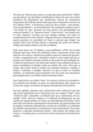 No discurso “Democracia criativa: a tarefa que temos pela frente” (1939),
em que lançou sua derradeira contribuição às bases de uma nova teoria
normativa da democracia que poderíamos chamar de democracia
cooperativa, John Dewey deixou claro que estava tomando o conceito em
seu sentido “forte”. A democracia, para ele, não se refere – nem apenas,
nem principalmente – ao funcionamento das instituições políticas, mas é
“um modo de vida” baseado em uma aposta “nas possibilidades da
natureza humana”, no “homem comum”, como ele diz, “nas atitudes que
os seres humanos revelam em suas mútuas relações, em todos os
acontecimentos da vida cotidiana”. Segundo Dewey, a democracia é uma
aposta generosa na capacidade de todas as pessoas para dirigir sua
própria vida, livre de toda coerção e imposição por parte dos demais,
sempre que estejam dadas as devidas condições.

Doze anos antes, em “O público e seus problemas” (1927), ele já tinha
deixado claro que existe uma distinção entre a democracia como uma
idéia de vida social e a democracia política como um sistema de governo.
A idéia – argumentava ele – permanece estéril e vazia sempre que não se
encarne nas relações humanas. Porém na discussão há que distinguí-las.
A idéia de democracia é uma idéia mais ampla e mais completa do que se
possa exemplificar no Estado, ainda no melhor dos casos. Para que se
realize, deve afetar todos os modos de associação humana, a família, a
escola, a indústria, a religião. Inclusive no que se refere às medidas
políticas, as instituições governamentais não são senão um mecanismo
para proporcionar a essa idéia canais de atuação efetiva.

Essa democracia, no sentido “forte” do conceito, na base da sociedade e
no cotidiano do cidadão, só pode ser experimentada, pelo menos em
escala mais ampla, no interior de regimes formalmente democráticos.

Isso não significa, portanto, que a democracia como sistema de governo
seja menos importante que a democracia em seu sentido “forte”, como
“modo-de-vida”, porquanto a condição para que a democracia em seu
sentido “forte” possa se realizar é a existência da democracia em seu
sentido de regime político ou forma de administração do Estado. Onde
não existe um sistema representativo funcionando, em geral também não
há práticas realmente participativas, na base da sociedade e no cotidiano
do cidadão, que possam ser consideradas como democráticas. Em outras
palavras, a chamada democracia liberal – pelo menos nos tempos que
correm – é condição para o exercício de formas inovadoras de democracia
radical.


                                   4
 