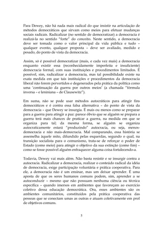 Para Dewey, não há nada mais radical do que insistir na articulação de
métodos democráticos que sirvam como meios para efetuar mudanças
sociais radicais. Radicalizar (no sentido de democratizar) a democracia é
realizá-la no sentido “forte” do conceito. Neste sentido, a democracia
deve ser tomada como o valor principal da vida pública e tudo –
qualquer evento, qualquer proposta – deve ser avaliado, medido e
pesado, do ponto de vista da democracia.

Assim, só é possível democratizar (mais, e cada vez mais) a democracia
enquanto existir essa (reconhecidamente imperfeita e insuficiente)
democracia formal, com suas instituições e procedimentos limitados. É
possível, sim, radicalizar a democracia, mas tal possibilidade existe na
exata medida em que tais instituições e procedimentos da democracia
liberal não forem pervertidos e degenerados pela prática da política como
uma ‘continuação da guerra por outros meios’ (a chamada “fórmula
inversa – e leniniana – de Clausewitz”).

Em suma, não se pode usar métodos autocráticos para atingir fins
democráticos e é contra essa falsa alternativa – do ponto de vista da
democracia – que Dewey se insurgia. É mais ou menos como se preparar
para a guerra para atingir a paz: parece óbvio que se alguém se prepara a
guerra terá mais chances de praticar a guerra, na medida em que se
organiza para tal; da mesma forma, se alguém se organiza
autocraticamente estará “produzindo” autocracia, ou seja, menos-
democracia e não mais-democracia. Mal comparando, essa história se
assemelha àquele mito, difundido pelas esquerdas, segundo o qual, na
transição socialista para o comunismo, trata-se de reforçar o poder de
Estado (como meio) para atingir o objetivo da sua extinção (como fim) –
como se fosse possível alguém enfraquecer alguma coisa fortalecendo-a.

Todavia, Dewey vai mais além. Não basta resistir e se insurgir contra a
autocracia. Radicalizar a democracia, realizar o conteúdo radical da idéia
de democracia, exige participação voluntária e prática cooperativa. Para
ele, a democracia não é um ensinar, mas um deixar aprender. É uma
aposta de que os seres humanos comuns podem, sim, aprender a se
autoconduzir – mesmo que não possuam nenhuma ciência ou técnica
específica – quando imersos em ambientes que favoreçam ao exercício
coletivo dessa educação democrática. Ora, esses ambientes são os
ambientes comunitários, constituídos pela prática cooperativa das
pessoas que se conectam umas as outras e atuam coletivamente em prol
de objetivos comuns.


                                    5
 