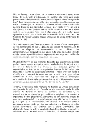 Sim, se Dewey, como vimos, não encarava a democracia como mera
forma de legitimação institucional, ele também não tinha uma visão
procedimental da democracia, nem a encarava apenas como “as regras do
jogo”. Para ele, esse modo de vida que é um meio e simultaneamente um
fim, é o único capaz de promover a conversão de inimizade em amizade
política: tratar os que discordam de nós – por muito grave que seja a
discrepância – como pessoas com as quais podemos aprender e, neste
sentido, como amigos. Ora, isso é algo capaz de surpreender quem
aprendeu a rezar pela cartilha do realismo de Carl Schmitt (em “O
Conceito do Político”, escrito poucos anos antes da última conferência de
Dewey de 1939).

Sim, a democracia para Dewey era, como ele mesmo afirma, uma espécie
de “fé democrática na paz”, aquela fé que confia na possibilidade de
dirimir as disputas, as controvérsias e os conflitos como
empreendimentos cooperativos nos quais cada uma das partes aprende
dando à outra a possibilidade de expressar-se, em lugar de considerá-la
como um inimigo a derrotar e suprimir pela força.

O juízo de Dewey, de que cooperar, deixando que as diferenças possam
ganhar livre expressão, é algo inerente ao modo de vida democrático, por
isso que a democracia é a crença de que inclusive quando as
necessidades, os fins ou as conseqüências diferem de indivíduo para
indivíduo, o hábito da cooperação amistosa – hábito que não exclui a
rivalidade e a competição, como no esporte – é por si uma valiosa
contribuição à vida, estabelece uma ruptura com as concepções
adversariais de democracia que contaminaram as práticas totalitárias ou
autoritárias, sejam provenientes da “direita” ou da “esquerda”.

Todavia, o que parece mais relevante no discurso de Dewey é sua visão
antecipatória da rede social. Quando ele diz que todo modo de vida
carente de democracia limita os contatos, os intercâmbios, as
comunicações e as interações que estabilizam, ampliam e enriquecem a
experiência e que o propósito da democracia é e será sempre a criação de
uma experiência mais livre e mais humana, na qual todos participemos e
para a qual todos contribuamos, está antevendo as relações entre a
democracia (como modo de vida comunitário) e a dinâmica de redes
sociais distribuídas. Está dizendo que o poder (autocrático) age
obstruindo fluxos ou colocando obstáculos à livre fluição, separando e
excluindo nodos da rede social. E com isso, ao mesmo tempo, está



                                   6
 