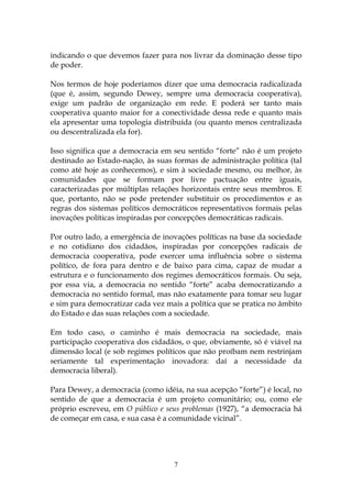indicando o que devemos fazer para nos livrar da dominação desse tipo
de poder.

Nos termos de hoje poderíamos dizer que uma democracia radicalizada
(que é, assim, segundo Dewey, sempre uma democracia cooperativa),
exige um padrão de organização em rede. E poderá ser tanto mais
cooperativa quanto maior for a conectividade dessa rede e quanto mais
ela apresentar uma topologia distribuída (ou quanto menos centralizada
ou descentralizada ela for).

Isso significa que a democracia em seu sentido “forte” não é um projeto
destinado ao Estado-nação, às suas formas de administração política (tal
como até hoje as conhecemos), e sim à sociedade mesmo, ou melhor, às
comunidades que se formam por livre pactuação entre iguais,
caracterizadas por múltiplas relações horizontais entre seus membros. E
que, portanto, não se pode pretender substituir os procedimentos e as
regras dos sistemas políticos democráticos representativos formais pelas
inovações políticas inspiradas por concepções democráticas radicais.

Por outro lado, a emergência de inovações políticas na base da sociedade
e no cotidiano dos cidadãos, inspiradas por concepções radicais de
democracia cooperativa, pode exercer uma influência sobre o sistema
político, de fora para dentro e de baixo para cima, capaz de mudar a
estrutura e o funcionamento dos regimes democráticos formais. Ou seja,
por essa via, a democracia no sentido “forte” acaba democratizando a
democracia no sentido formal, mas não exatamente para tomar seu lugar
e sim para democratizar cada vez mais a política que se pratica no âmbito
do Estado e das suas relações com a sociedade.

Em todo caso, o caminho é mais democracia na sociedade, mais
participação cooperativa dos cidadãos, o que, obviamente, só é viável na
dimensão local (e sob regimes políticos que não proíbam nem restrinjam
seriamente tal experimentação inovadora: daí a necessidade da
democracia liberal).

Para Dewey, a democracia (como idéia, na sua acepção “forte”) é local, no
sentido de que a democracia é um projeto comunitário; ou, como ele
próprio escreveu, em O público e seus problemas (1927), “a democracia há
de começar em casa, e sua casa é a comunidade vicinal”.




                                   7
 