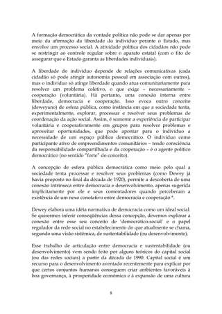 A formação democrática da vontade política não pode se dar apenas por
meio da afirmação da liberdade do indivíduo perante o Estado, mas
envolve um processo social. A atividade política dos cidadãos não pode
se restringir ao controle regular sobre o aparato estatal (com o fito de
assegurar que o Estado garanta as liberdades individuais).

A liberdade do indivíduo depende de relações comunicativas (cada
cidadão só pode atingir autonomia pessoal em associação com outros),
mas o indivíduo só atinge liberdade quando atua comunitariamente para
resolver um problema coletivo, o que exige – necessariamente –
cooperação (voluntária). Há portanto, uma conexão interna entre
liberdade, democracia e cooperação. Isso evoca outro conceito
(deweyano) de esfera pública, como instância em que a sociedade tenta,
experimentalmente, explorar, processar e resolver seus problemas de
coordenação da ação social. Assim, é somente a experiência de participar
voluntária e cooperativamente em grupos para resolver problemas e
aproveitar oportunidades, que pode apontar para o indivíduo a
necessidade de um espaço público democrático. O indivíduo como
participante ativo de empreendimentos comunitários – tendo consciência
da responsabilidade compartilhada e da cooperação – é o agente político
democrático (no sentido “forte” do conceito).

A concepção de esfera pública democrática como meio pelo qual a
sociedade tenta processar e resolver seus problemas (como Dewey já
havia proposto no final da década de 1920), permite a descoberta de uma
conexão intrínseca entre democracia e desenvolvimento, apenas sugerida
implicitamente por ele e seus comentadores quando perceberam a
existência de um nexo conotativo entre democracia e cooperação *.

Dewey elabora uma idéia normativa de democracia como um ideal social.
Se quisermos inferir conseqüências dessa concepção, devemos explorar a
conexão entre esse seu conceito de ‘democrático-social’ e o papel
regulador da rede social no estabelecimento do que atualmente se chama,
segundo uma visão sistêmica, de sustentabilidade (ou desenvolvimento).

Esse trabalho de articulação entre democracia e sustentabilidade (ou
desenvolvimento) vem sendo feito por alguns teóricos do capital social
(ou das redes sociais) a partir da década de 1990. Capital social é um
recurso para o desenvolvimento aventado recentemente para explicar por
que certos conjuntos humanos conseguem criar ambientes favoráveis à
boa governança, à prosperidade econômica e à expansão de uma cultura


                                   8
 