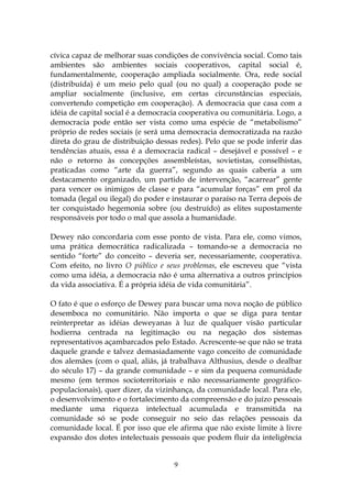 cívica capaz de melhorar suas condições de convivência social. Como tais
ambientes são ambientes sociais cooperativos, capital social é,
fundamentalmente, cooperação ampliada socialmente. Ora, rede social
(distribuída) é um meio pelo qual (ou no qual) a cooperação pode se
ampliar socialmente (inclusive, em certas circunstâncias especiais,
convertendo competição em cooperação). A democracia que casa com a
idéia de capital social é a democracia cooperativa ou comunitária. Logo, a
democracia pode então ser vista como uma espécie de “metabolismo”
próprio de redes sociais (e será uma democracia democratizada na razão
direta do grau de distribuição dessas redes). Pelo que se pode inferir das
tendências atuais, essa é a democracia radical – desejável e possível – e
não o retorno às concepções assembleístas, sovietistas, conselhistas,
praticadas como “arte da guerra”, segundo as quais caberia a um
destacamento organizado, um partido de intervenção, “acarrear” gente
para vencer os inimigos de classe e para “acumular forças” em prol da
tomada (legal ou ilegal) do poder e instaurar o paraíso na Terra depois de
ter conquistado hegemonia sobre (ou destruído) as elites supostamente
responsáveis por todo o mal que assola a humanidade.

Dewey não concordaria com esse ponto de vista. Para ele, como vimos,
uma prática democrática radicalizada – tomando-se a democracia no
sentido “forte” do conceito – deveria ser, necessariamente, cooperativa.
Com efeito, no livro O público e seus problemas, ele escreveu que “vista
como uma idéia, a democracia não é uma alternativa a outros princípios
da vida associativa. É a própria idéia de vida comunitária”.

O fato é que o esforço de Dewey para buscar uma nova noção de público
desemboca no comunitário. Não importa o que se diga para tentar
reinterpretar as idéias deweyanas à luz de qualquer visão particular
hodierna centrada na legitimação ou na negação dos sistemas
representativos açambarcados pelo Estado. Acrescente-se que não se trata
daquele grande e talvez demasiadamente vago conceito de comunidade
dos alemães (com o qual, aliás, já trabalhava Althusius, desde o dealbar
do século 17) – da grande comunidade – e sim da pequena comunidade
mesmo (em termos socioterritoriais e não necessariamente geográfico-
populacionais), quer dizer, da vizinhança, da comunidade local. Para ele,
o desenvolvimento e o fortalecimento da compreensão e do juízo pessoais
mediante uma riqueza intelectual acumulada e transmitida na
comunidade só se pode conseguir no seio das relações pessoais da
comunidade local. É por isso que ele afirma que não existe limite à livre
expansão dos dotes intelectuais pessoais que podem fluir da inteligência


                                    9
 