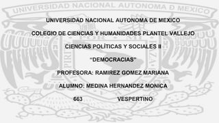 UNIVERSIDAD NACIONAL AUTONOMA DE MEXICO
COLEGIO DE CIENCIAS Y HUMANIDADES PLANTEL VALLEJO
CIENCIAS POLÍTICAS Y SOCIALES II
“DEMOCRACIAS”
PROFESORA: RAMIREZ GOMEZ MARIANA
ALUMNO: MEDINA HERNANDEZ MONICA
663 VESPERTINO
 