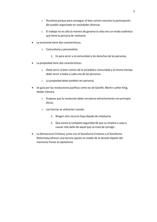 3


        o   Pluralista porque para conseguir el bien común necesita la participación
            del pueblo organizado en sociedades diversas.

        o   El trabajo no es sólo la manera de ganarse la vida sino un modo auténtico
            que tiene la persona de realizarse.

•   La economía tiene dos características:

        o   Comunitaria y personalista

                1. Es para servir a la comunidad y los derechos de las personas.

•   La propiedad tiene dos características:

        o   Debe servir al bien común de la sociedad o comunidad y al mismo tiempo
            debe servir a todas y cada una de las personas.

        o   La propiedad debe también ser personal.

•   Se guía por las revoluciones pacíficas como las de Gandhí, Martin Luther King,
    Helder Cámara.

        o   Propone que la revolución debe vincularse estrechamente con principio
            éticos.

        o   Las fuerzas se utilizarían cuando:

                1. Ningún otro recurso haya dejado de emplearse

                2. Que exista la completa seguridad de que su empleo o vaya a
                   causar más daño de aquel que se trata de corregir.

•   La Democracia Cristiana, junto con el Socialismo Cristiano y el Socialismo
    Reformista ofrecen una tercera opción en medio de la tensión bipolar del
    marxismo frente al capitalismo.
 
