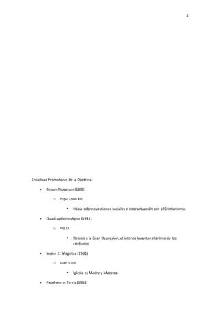 4




Encíclicas Promotoras de la Doctrina:

     •   Rerum Novarum (1891)

             o   Papa León XIII

                         Habla sobre cuestiones sociales e interactuación con el Cristianismo.

     •   Quadragésimo Agno (1931)

             o   Pío XI

                         Debido a la Gran Depresión, el intentó levantar el ánimo de los
                          cristianos.

     •   Mater Et Magistra (1961)

             o   Juan XXIII

                         Iglesia es Madre y Maestra

     •   Pacehem in Terris (1963)
 