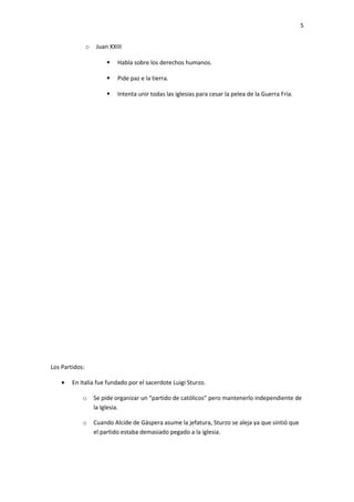 5


                o   Juan XXIII

                            Habla sobre los derechos humanos.

                            Pide paz e la tierra.

                            Intenta unir todas las iglesias para cesar la pelea de la Guerra Fría.




Los Partidos:

    •   En Italia fue fundado por el sacerdote Luigi Sturzo.

            o       Se pide organizar un “partido de católicos” pero mantenerlo independiente de
                    la Iglesia.

            o       Cuando Alcide de Gáspera asume la jefatura, Sturzo se aleja ya que sintió que
                    el partido estaba demasiado pegado a la iglesia.
 