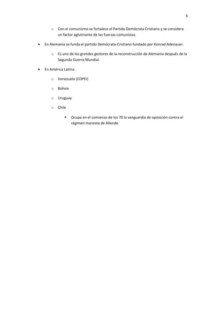 6


       o   Con el comunismo se fortalece el Partido Demócrata Cristiano y se considera
           un factor aglutinante de las fuerzas comunistas.

•   En Alemania se funda el partido Demócrata-Cristiano fundado por Konrad Adenauer.

       o   Es uno de los grandes gestores de la reconstrucción de Alemania después de la
           Segunda Guerra Mundial.

•   En América Latina:

       o   Venezuela (COPEI)

       o   Bolivia

       o   Uruguay

       o   Chile

                    Ocupa en el comienzo de los 70 la vanguardia de oposición contra el
                     régimen marxista de Allende.
 